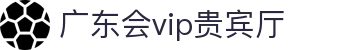 广东会vip贵宾厅(集团)官方网站"
